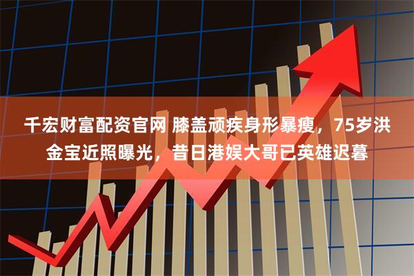 千宏财富配资官网 膝盖顽疾身形暴瘦，75岁洪金宝近照曝光，昔日港娱大哥已英雄迟暮