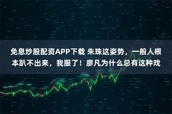 免息炒股配资APP下载 朱珠这姿势，一般人根本趴不出来，我服了！廖凡为什么总有这种戏