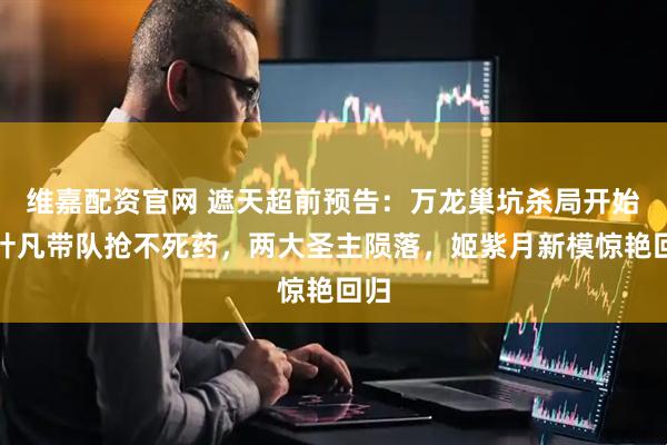 维嘉配资官网 遮天超前预告：万龙巢坑杀局开始，叶凡带队抢不死药，两大圣主陨落，姬紫月新模惊艳回归