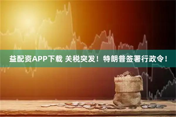 益配资APP下载 关税突发！特朗普签署行政令！