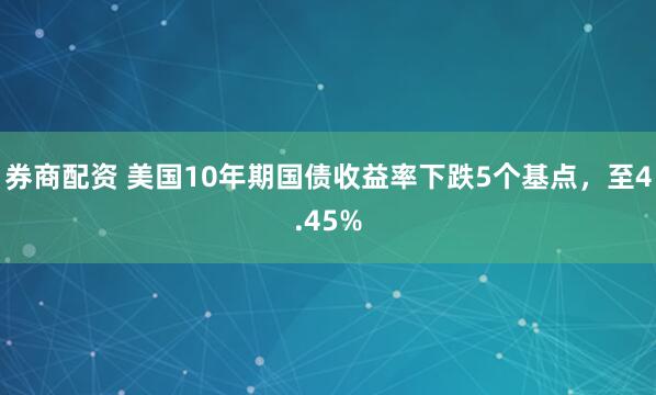 券商配资 美国10年期国债收益率下跌5个基点，至4.45%