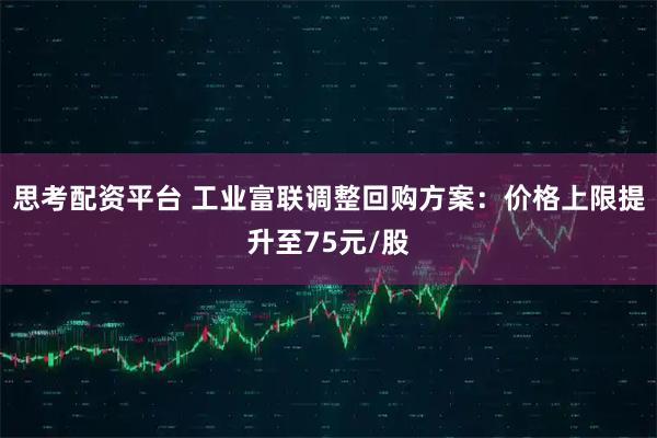 思考配资平台 工业富联调整回购方案：价格上限提升至75元/股