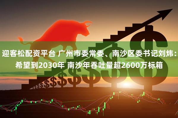 迎客松配资平台 广州市委常委、南沙区委书记刘炜：希望到2030年 南沙年吞吐量超2600万标箱