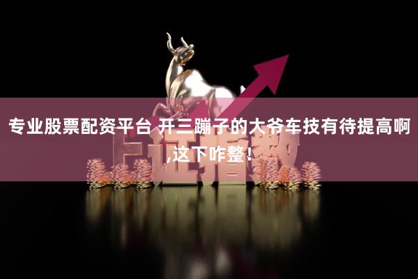 专业股票配资平台 开三蹦子的大爷车技有待提高啊,这下咋整！