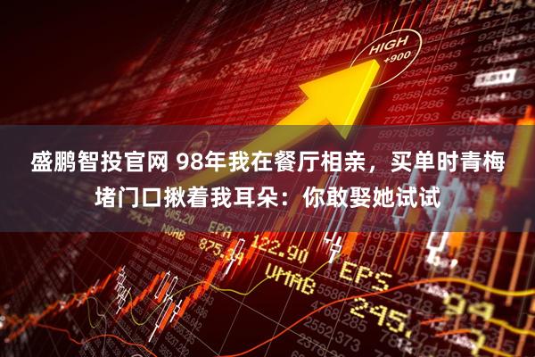 盛鹏智投官网 98年我在餐厅相亲，买单时青梅堵门口揪着我耳朵：你敢娶她试试