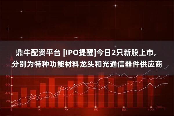 鼎牛配资平台 [IPO提醒]今日2只新股上市, 分别为特种功能材料龙头和光通信器件供应商