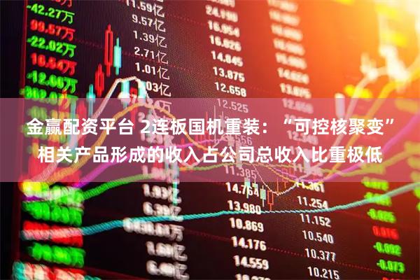 金赢配资平台 2连板国机重装：“可控核聚变”相关产品形成的收入占公司总收入比重极低