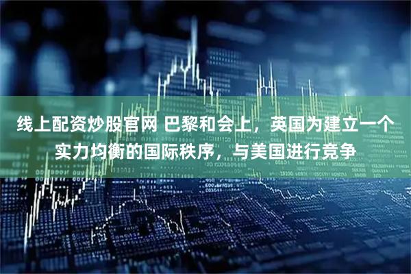 线上配资炒股官网 巴黎和会上，英国为建立一个实力均衡的国际秩序，与美国进行竞争