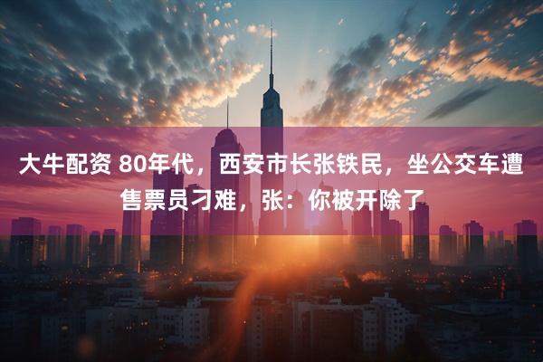 大牛配资 80年代，西安市长张铁民，坐公交车遭售票员刁难，张：你被开除了