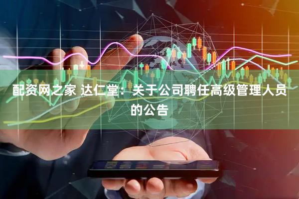 配资网之家 达仁堂：关于公司聘任高级管理人员的公告