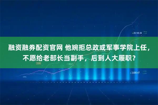 融资融券配资官网 他婉拒总政或军事学院上任，不愿给老部长当副手，后到人大履职？