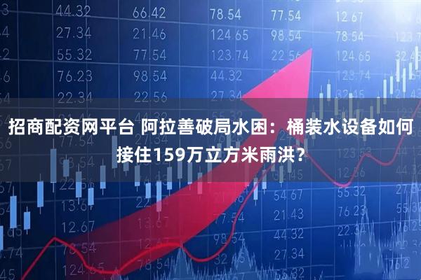 招商配资网平台 阿拉善破局水困：桶装水设备如何接住159万立方米雨洪？