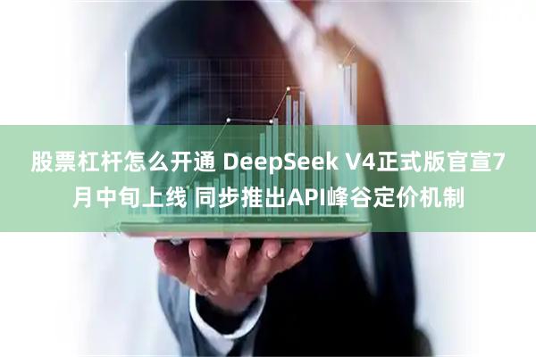 股票杠杆怎么开通 DeepSeek V4正式版官宣7月中旬上线 同步推出API峰谷定价机制
