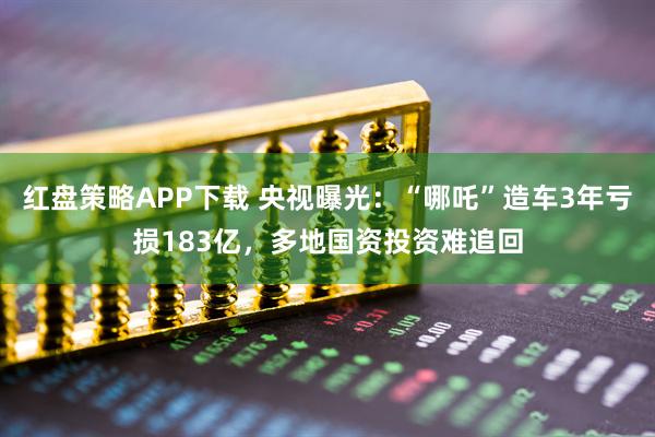 红盘策略APP下载 央视曝光：“哪吒”造车3年亏损183亿，多地国资投资难追回