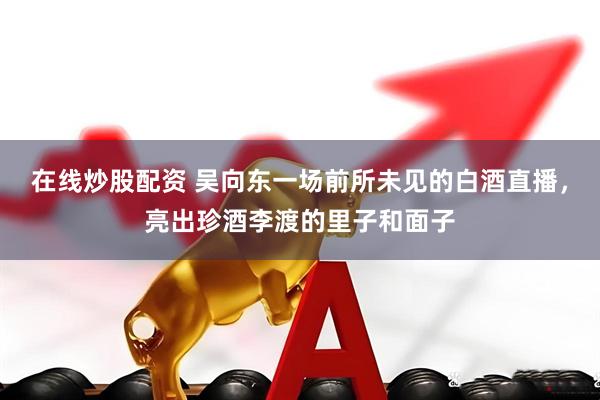 在线炒股配资 吴向东一场前所未见的白酒直播，亮出珍酒李渡的里子和面子
